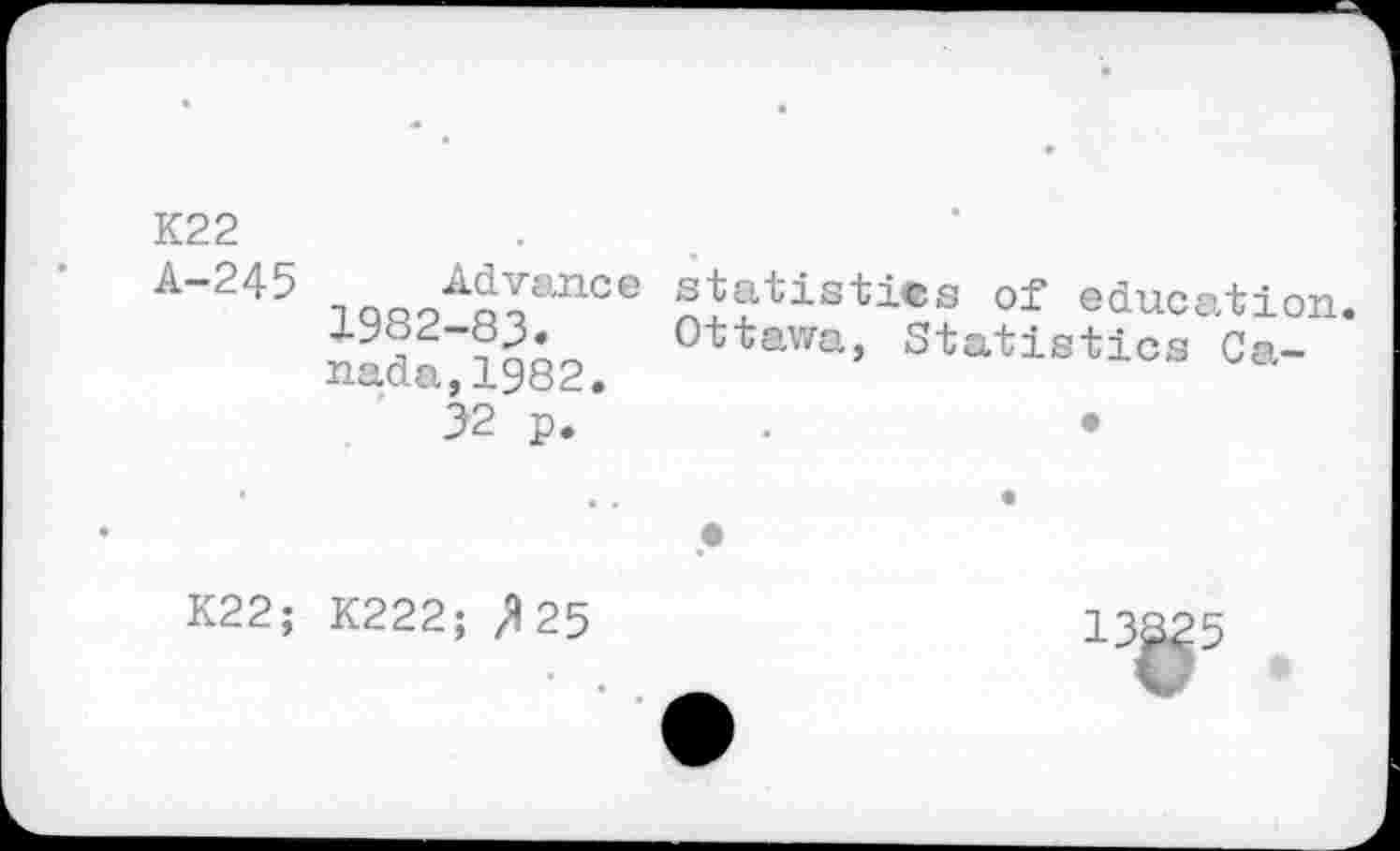 ﻿K22
A-245 Advance statistics of education. 1982-83. Ottawa, Statistics Canada, 1982.
32 p.	.	•
K22; K222; /1 25	13325